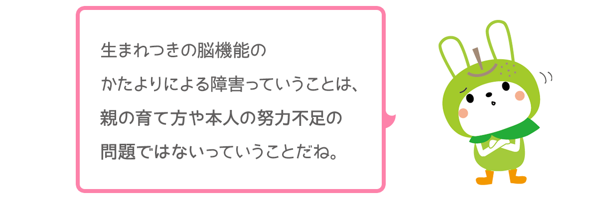 生まれつきの脳機能のかたよりによる障害っていうことは、親の育て方や本人の努力不足の問題ではないっていうことだね。